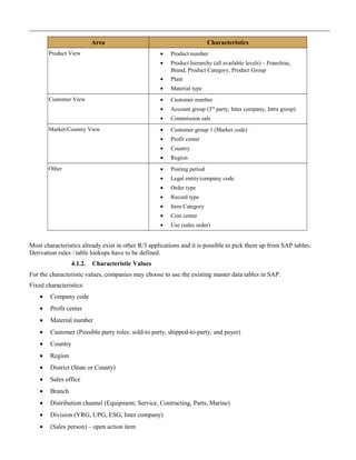 Area Characteristics
Product View • Product number
• Product hierarchy (all available levels) – Franchise,
Brand, Product Category, Product Group
• Plant
• Material type
Customer View • Customer number
• Account group (3rd
party, Inter company, Intra group)
• Commission sale
Market/Country View • Customer group 1 (Market code)
• Profit center
• Country
• Region
Other • Posting period
• Legal entity/company code
• Order type
• Record type
• Item Category
• Cost center
• Use (sales order)
Most characteristics already exist in other R/3 applications and it is possible to pick them up from SAP tables.
Derivation rules / table lookups have to be defined.
4.1.2. Characteristic Values
For the characteristic values, companies may choose to use the existing master data tables in SAP.
Fixed characteristics:
• Company code
• Profit center
• Material number
• Customer (Possible party roles: sold-to party, shipped-to-party, and payer)
• Country
• Region
• District (State or County)
• Sales office
• Branch
• Distribution channel (Equipment, Service, Contracting, Parts, Marine)
• Division (YRG, UPG, ESG, Inter company)
• (Sales person) – open action item
 