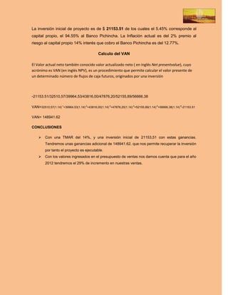 La inversión inicial de proyecto es de $ 21153.51 de los cuales el 5.45% corresponde al
capital propio, el 94.55% al Banco Pichincha. La Inflación actual es del 2% premio al
riesgo al capital propio 14% interés que cobro el Banco Pichincha es del 12.77%.

                                              Calculo del VAN

El Valor actual neto también conocido valor actualizado neto ( en inglés Net presentvalue), cuyo
acrónimo es VAN (en inglés NPV), es un procedimiento que permite calcular el valor presente de
un determinado número de flujos de caja futuros, originados por una inversión



-21153.51/32510,57/39964,53/43816,00/47876,20/52155,89/56666,38

VAN=32510,57(1.14)-1+39964,53(1.14)-2+43816,00(1.14)-3+47876,20(1.14)-4+52155,89(1.14)-5+56666,38(1.14)-6-21153.51

VAN= 148941.62

CONCLUSIONES

        Con una TMAR del 14%, y una inversión inicial de 21153,51 con estas ganancias.
         Tendremos unas ganancias adicional de 148941.62. que nos permite recuperar la inversión
         por tanto el proyecto es ejecutable.
        Con los valores ingresados en el presupuesto de ventas nos damos cuenta que para el año
         2012 tendremos el 29% de incremento en nuestras ventas.
 