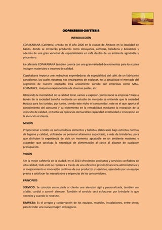 COPAKABANA-CAFETERIA

                                        INTRODUCCIÓN

COPAKABANA (Cafetería) creada en el año 2000 en la ciudad de Ambato en la localidad de
baños, donde se ofrecerán productos como desayunos, comidas, heladería y bocadillos y
además de una gran variedad de especialidades en café dentro de un ambiente agradable y
placentero.

La cafetería COPAKABANA también cuenta con una gran variedad de elementos para los cuales
incluyen materiales e insumos de calidad.

Copakabana importa unas máquinas expendedoras de especialidad del café, de un fabricante
canadiense, las cuales nosotros nos encargamos de explotar, en la actualidad el mercado del
segmento de nuestro producto está únicamente surtido por empresas como MAC,
FORMANCE, máquinas expendedoras de diversas pastas, etc.

Utilizando la mentalidad de la calidad total, vamos a explicar ¿cómo nació la empresa? Nace a
través de la sociedad baneña mediante un estudio de mercado se entiende que la sociedad
trabaja para los turistas, por tanto, siendo este nicho el consumidor, este es el que aporta el
conocimiento del consumo y su incremento en la rentabilidad mediante la recepción de la
atención de calidad, en tanto los operarios demuestran capacidad, creatividad e innovación en
la atención al cliente.

MISIÓN

Proporcionar a todos os consumidores alimentos y bebidas elaborados bajo estrictas normas
de higiene y calidad, utilizando un personal altamente capacitado, a más de brindarles, para
que disfruten la experiencia de vivir un momento agradable en un ambiente moderno y
acogedor que satisfaga la necesidad de alimentación al costo al alcance de cualquier
presupuesto.

VISIÓN

Ser la mejor cafetería de la ciudad, en el 2013 ofreciendo productos y servicios confiables de
alta calidad, todo esto se realizara a través de una eficiente gestión financiera-administrativa y
al mejoramiento e innovación continua de sus productos y servicios, ejecutado por un equipo
presto a satisfacer las necesidades y exigencias de los consumidores.

PRINCIPIOS

SERVICIO: Se coincide como darle al cliente una atención ágil y personalizada, también ser
afable, cordial y sonreír siempre. También el servicio será esforzarse por brindarle lo que
necesita y cuando lo necesite.

LIMPIEZA: Es el arreglo y conservación de los equipos, muebles, instalaciones, entre otros;
para brindar una nueva imagen del negocio.
 