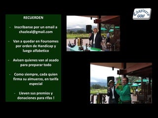 RECUERDEN 
- Inscribanse por un email a 
chazleal@gmail.com 
- Van a quedar en Foursomes 
por orden de Handicap y 
luego alfabetico 
- Avisen quienes van al asado 
para preparar todo 
- Como siempre, cada quien 
firma su almuerzo, en tarifa 
especial 
- Lleven sus premios y 
donaciones para rifas ! 
 