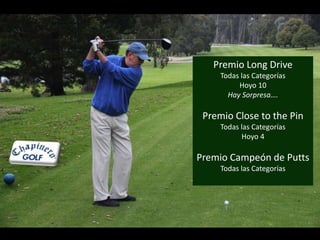 Premio Long Drive 
Todas las Categorías 
Hoyo 10 
Hay Sorpresa…. 
Premio Close to the Pin 
Todas las Categorías 
Hoyo 4 
Premio Campeón de Putts 
Todas las Categorías 
 