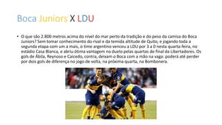 Boca Juniors X LDU
• O que são 2.800 metros acima do nível do mar perto da tradição e do peso da camisa do Boca
Juniors? Sem tomar conhecimento do rival e da temida altitude de Quito, e jogando toda a
segunda etapa com um a mais, o time argentino venceu a LDU por 3 a 0 nesta quarta-feira, no
estádio Casa Blanca, e abriu ótima vantagem no duelo pelas quartas de final da Libertadores. Os
gols de Ábila, Reynoso e Caicedo, contra, deixam o Boca com a mão na vaga: poderá até perder
por dois gols de diferença no jogo de volta, na próxima quarta, na Bombonera.
 