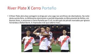 River Plate X Cerro Porteño
• O River Plate abriu boa vantagem na briga por uma vaga nas semifinais da Libertadores. Na noite
desta quinta-feira, os Millonarios dominaram a partida disputada no Monumental de Núñez, em
Buenos Aires, e venceram o Cerro Porteño por 2 a 0, os dois gols de pênalti marcados por Ignacio
Fernández e Rafael Borré. A impressão é de que caberia mais...
 