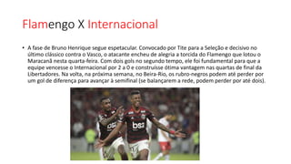 Flamengo X Internacional
• A fase de Bruno Henrique segue espetacular. Convocado por Tite para a Seleção e decisivo no
último clássico contra o Vasco, o atacante encheu de alegria a torcida do Flamengo que lotou o
Maracanã nesta quarta-feira. Com dois gols no segundo tempo, ele foi fundamental para que a
equipe vencesse o Internacional por 2 a 0 e construísse ótima vantagem nas quartas de final da
Libertadores. Na volta, na próxima semana, no Beira-Rio, os rubro-negros podem até perder por
um gol de diferença para avançar à semifinal (se balançarem a rede, podem perder por até dois).
 