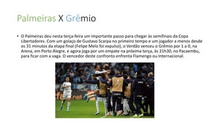 Palmeiras X Grêmio
• O Palmeiras deu nesta terça-feira um importante passo para chegar às semifinais da Copa
Libertadores. Com um golaço de Gustavo Scarpa no primeiro tempo e um jogador a menos desde
os 31 minutos da etapa final (Felipe Melo foi expulso), o Verdão venceu o Grêmio por 1 a 0, na
Arena, em Porto Alegre, e agora joga por um empate na próxima terça, às 21h30, no Pacaembu,
para ficar com a vaga. O vencedor deste confronto enfrenta Flamengo ou Internacional.
 