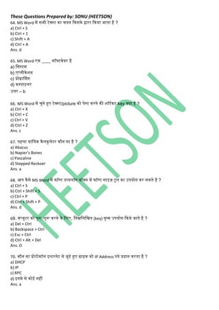 These Questions Prepared by: SONU (HEETSON)
64. MS Word में सभी टेक्स्ट िा चयि किसिे द्वारा किया जाता है ?
a) Ctrl + S
b) Ctrl + 1
c) Shift + A
d) Ctrl + A
Ans. d
65. MS Word एि ____ सॉफ्टवेयर है
a) नसस्टम
b) एप्िीिेशि
c) प्रोग्रासमिंि
d) िम्पाइिर
उत्तर – b
66. MS Word में चुिे हुए टेक्स्ट/picture िो पेस्ट िरिे िी शॉटथिट key क्या है ?
a) Ctrl + X
b) Ctrl + C
c) Ctrl + V
d) Ctrl + Z
Ans. c
67. पहिा यािंनत्ि िैििुिेटर िौि सा है ?
a) Abacus
b) Napier’s Bones
c) Pascaline
d) Stepped Reckoer
Ans. a
68. आप िैसे MS Word में फॉण्ट डायिॉि बॉक्स में फॉण्ट साइज़ टूि िा उपयोि िर सिते है ?
a) Ctrl + S
b) Ctrl + Shift + S
c) Ctrl + P
d) Ctrl + Shift + P
Ans. d
69. ििंप्यूटर िो पुि: शुरू िरिे िे निए, निम्ननिनित (key) युग्म उपयोि किये जाते है ?
a) Del + Ctrl
b) Backspace + Ctrl
c) Esc + Ctrl
d) Ctrl + Alt + Del
Ans. D
70. िौि सा प्रोटोिॉि इन्टरिेट से जुड़े हुए ग्राहि िो IP Address पते प्रदाि िरता है ?
a) DHCP
b) IP
c) RPC
d) इिमे से िोई िहीं
Ans. a
 