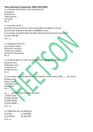 These Questions Prepared by: SONU (HEETSON)
71. तारीि और समय डेस्िटॉप पर िहाँ उपिब्ध होता है ?
a) Keyboard
b) Recycle bin
c) My computer
d) Task bar
Ans. d
72. एि इिंटरप्रेटर क्या है ?
a) इिंटरप्रेटर में िाइि से िाइि िा रुपातिंरण होता है नजस रूप में प्रोग्राम रि िरता है
b) एि इिंटरप्रेटर से नसस्टम िे तैयार होिे िा प्रनतनिनधत्व िरता है
c) एि इिंटरप्रेटर एि सामान्य प्रयोजि िी िैंग्वेज है जो बहूत ही िुशि निष्पादि प्रदाि िरता है
d) इिमे से िोई िहीं
उतर – a
73. FORTRAN िा पूणथ रूप है
a) Formation Transfer
b) Formula Translation
c) Fortune Translation
d) Formula Transnetwork
Ans. b
74. उस त्ुटी िो किस रूप में जािा जाता है नजसे िम्पाइिर द्वारा ढूिंढा जा सिता है
a) Syntax errors
b) Semantic errors
c) Logical errors
d) Internal errors
Ans. a
75. एि िम्पाइिर हाई िेवि प्रोग्राम िो िो िेवि प्रोग्राम में रूपािंतरण िरता है, नजसे ____ िहा जाता है
a) Object code
b) Source Code
c) Compiled code
d) Beta code
Ans. a
76. ____ ऑपरेटटिंि नसस्टम िे िायथ िी श्रेणी िहीं है
a) वायरस सुरक्षा
b) प्रोसेसर मैिेजमेंट
c) मेमोरी मैिेजमेंट
d) फाइि मैिेजमेंट
उत्तर – a
77. नििक्स किस प्रिार िा सॉफ्टवेयर है
a) शेरवेयर b) व्यवसानयि
c) प्रोपराईतरी d) ओपि सोसथ
उत्तर – d
 
