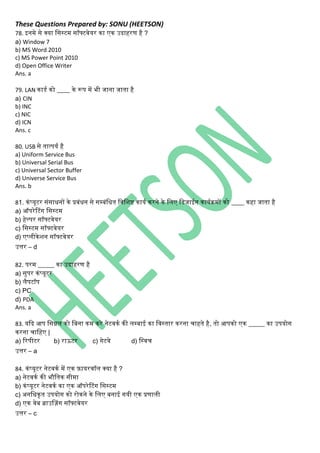 These Questions Prepared by: SONU (HEETSON)
78. इिमे से क्या नसस्टम सॉफ्टवेयर िा एि उदाहरण है ?
a) Window 7
b) MS Word 2010
c) MS Power Point 2010
d) Open Office Writer
Ans. a
79. LAN िाडथ िो ____ िे रूप में भी जािा जाता है
a) CIN
b) INC
c) NIC
d) ICN
Ans. c
80. USB से तात्पयथ है
a) Uniform Service Bus
b) Universal Serial Bus
c) Universal Sector Buffer
d) Universe Service Bus
Ans. b
81. ििंप्यूटर सिंसाधिों िे प्रबिंधि से सम्बिंनधत नवनशष्ट िायथ िरिे िे निए नडजाईि िायथिमों िो ____ िहा जाता है
a) ऑपरेटटिंि नसस्टम
b) हेल्पर सॉफ्टवेयर
c) नसस्टम सॉफ्टवेयर
d) एप्िीिेशि सॉफ्टवेयर
उत्तर – d
82. परम _____ िा उदाहरण है
a) सुपर ििंप्यूटर
b) िैपटॉप
c) PC
d) PDA
Ans. a
83. यकद आप नसग्नि िो नबिा िम िरे िेटविथ िी िम्बाई िा नवस्तार िरिा चाहते है, तो आपिो एि _____ िा उपयोि
िरिा चानहए |
a) ररपीटर b) राऊटर c) िेटवे d) नस्वच
उत्तर – a
84. ििंप्यूटर िेटविथ में एि फ़ायरवॉि क्या है ?
a) िेटविथ िी भौनति सीमा
b) ििंप्यूटर िेटविथ िा एि ऑपरेटटिंि नसस्टम
c) अिनधिृत उपयोि िो रोििे िे निए बिाई ियी एि प्रणािी
d) एि वेब ब्राउसज़िंि सॉफ्टवेयर
उत्तर – c
 