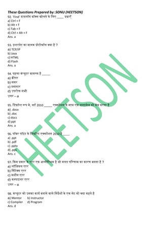 These Questions Prepared by: SONU (HEETSON)
92. ‘Find’ डायिॉि बॉक्स िोििे िे निए ____ दबाएँ
a) Ctrl + F
b) Alt + F
c) Tab + F
d) Ctrl + Alt + F
Ans. a
93. इन्टरिेट िा मािि प्रोटोिॉि क्या है ?
a) TCP/IP
b) Java
c) HTML
d) Flash
Ans. a
94. पहिा ििंप्यूटर वायरस है _____
a) िीपर
b) ससर
c) ब्िास्टर
d) उपरोक्त सभी
उत्तर – a
95. नडफ़ॉल्ट रूप से, वडथ 2010 _____ एक्सटेंशि िे सार् एि दस्तावेज िो सेव िरता है
a) .docx
b) .doc
c) docs
d) ppt
Ans. a
96. पॉवर पॉइिंट िे नडफ़ॉल्ट एक्सटेंशि 2010 है ____
a) .ppt
b) .pdf
c) .pptx
d) .pps
Ans. c
97. किस प्रिार िे एरर एि अल्िोररर्म है जो िित पररणाम िा िारण बिता है ?
a) िॉनजिि एरर
b) ससिंटेक्स एरर
c) मशीि एरर
d) िम्पाइिर एरर
उत्तर – a
98. ििंप्यूटर िो उसिा िायथ बतािे वािे निदेशों िे एि सेट िो क्या िहते है
a) Mentor b) Instructor
c) Compiler d) Program
Ans. d
 