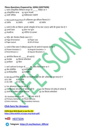 These Questions Prepared by: SONU (HEETSON)
1. पहिे इिेक्ट्ॉनिि नडनजटि ििंप्यूटर में _____ निनहत र्ा ?
a) इिेक्ट्ॉनिि वाल्व b) न्यूरि िेटविथ
c) फजी िॉनजि d) सेमीििंडक्टर मेमोरी
2. Microsoft PowerPoint में अनधितम ज़ूम प्रनतशत कितिा है ?
a) 100% b) 200% c) 400% d) 500%
3. इिमे से िौि सा नविल्प आपिो डॉक्यूमेंट में पेज ििंबर टाइटि आकद िी सुचिा देता है ?
a) इन्सटथ टेबि b) हैडर एिंड फूटर
c) र्ेअसौरस d) स्पेसल्ििं एिंड ग्राम्मर
4. पोट्ेट और िैंडस्िेप किसिे प्रिार है ?
a) Page Orientation b) Paper size
c) Page Layout d) All of these
5. इिमे से किस प्रिार िे ब्रैिेर्टस html टैि िो बिािे में सहायि होते है ?
a) Flower brackets { } b) Angular brackets < >
c) Parentheses ( ) d) Square Brackets [ ]
6. ऑपरेटटिंि नसस्टम िो _____ भी िहते है
a) डेटाबेस b) नसस्टम सॉफ्टवेयर
c) हाडथवेयर d) सप्रिंटर
7. फस्टथ जिरेशि िे ििंप्यूटर में ____ िा प्रयोि किया जाता र्ा ?
a) बैच प्रोसेससिंि b) मल्टीथ्रेसडिंि
c) मल्टीप्रोग्रासमिंि d) िेटवर्ििंि
8. MS Word में निम्न में से िौि सा वैधानिि न्यूितम और अनधितम ज़ूम साइज़ है ?
a) 0, 100 b) 0, 1000
c) 10, 500 d) 10, 100
9. एि ऑफिाइि नडवाइस क्या है ?
a) एि नडवाइस जो CPU से ििेक्ट िहीं है b) एि नडवाइस जो CPU से ििेक्ट है
c) डायरेक्ट एक्सेस स्टोरेज नडवाइस d) एि नसस्टम सॉफ्टवेयर
10. Auxiliary Memory िो ____ भी िहा जाता है
a) Primary memory b) Third memory
c) Extra memory d) Secondary memory
Click here for Answers
COPA Best MCQ Book in Just Rs.19/-
https://bharatskills.in/copa-mcq-book-pdf/
HEETSON
Telegram https://t.me/Heetson_Official
 