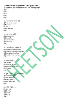 These Questions Prepared by: SONU (HEETSON)
15. निम्ननिनित में से िौि सी स्िाइड शो िे निए शॉटथिट िुिंजी है ?
a) F4
b) F5
c) F6
d) F7
Ans. b
16. सविंडो एक्स्प्िोरर क्या है ?
a) Personal Computer
b) Network
c) Drive
d) File Manager
Ans. d
17. EXE िा क्या अर्थ है ?
a) Command file
b) Express file
c) Executable files
d) System file
Ans. c
18. CUI िा नवस्तार रूप बताइए ?
a) Character Using Interface
b) Character Unique Interchange
c) Chrome User Interface
d) Character User Interface
Ans. d
19. linux क्या है ?
a) Malware
b) Operating system
c) Application Program
d) Firmware
Ans. b
20. िुिंजी F12 एि ____ िो िोिती है
a) Save As dialog box
b) Open dialog box
c) Save dialog box
d) Close dialog box
Ans. a
21. 1 मेिा बाइट ____
a) 1024 byte
b) 1024 bits
c) 1024 GB
d) 1024 KB
Ans. d
 