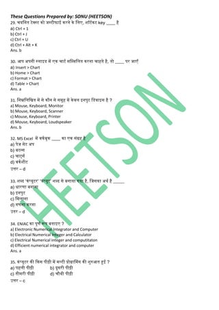 These Questions Prepared by: SONU (HEETSON)
29. चयनित टेक्स्ट िो जस्टीफाई िरिे िे निए, शॉटथिट key ____ है
a) Ctrl + 1
b) Ctrl + J
c) Ctrl + U
d) Ctrl + Alt + K
Ans. b
30. आप अपिी स्िाइड में एि चाटथ सनम्मनित िरिा चाहते है, तो ____ पर जाएँ
a) Insert > Chart
b) Home > Chart
c) Format > Chart
d) Table > Chart
Ans. a
31. निम्ननिनित में से िौि से समूह में िेवि इिपुट नडवाइस है ?
a) Mouse, Keyboard, Monitor
b) Mouse, Keyboard, Scanner
c) Mouse, Keyboard, Printer
d) Mouse, Keyboard, Loudspeaker
Ans. b
32. MS Excel में विथबुि ____ िा एि सिंग्रह है
a) पेज सेट अप
b) बटन्स
c) चार्टसथ
d) विथशीट
उत्तर – d
33. शब्द ‘ििंप्यूटर’ ‘ििंप्यूट’ शब्द से बिाया िया है, नजसिा अर्थ है _____
a) धारणा बिािा
b) इिपुट
c) नमिािा
d) िणिा िरिा
उतर – d
34. ENIAC िा पूणथ रूप बताइए ?
a) Electronic Numerical Integrator and Computer
b) Electrical Numerical Integer and Calculator
c) Electrical Numerical integer and computitaton
d) Efficient numerical integrator and computer
Ans. a
35. ििंप्यूटर िी किस पीढ़ी में मल्टी प्रोग्रासमिंि िी शुरुआत हुई ?
a) पहिी पीढ़ी b) दूसरी पीढ़ी
c) तीसरी पीढ़ी d) चौर्ी पीढ़ी
उत्तर – c
 