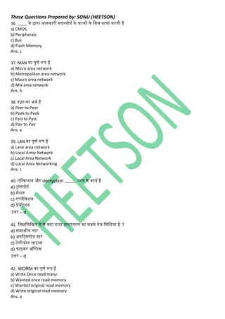 These Questions Prepared by: SONU (HEETSON)
36. ____ िे द्वारा जाििारी मदरबोडथ िे घटिों िे नबच यात्ािं िरती है
a) CMOS
b) Peripherals
c) Bus
d) Flash Memory
Ans. c
37. MAN िा पूणथ रूप है
a) Micro area network
b) Metropolitan area network
c) Macro area network
d) Mix area network
Ans. b
38. P2P िा अर्थ है
a) Peer to Peer
b) Peek to Peek
c) Past to Past
d) Pair to Pair
Ans. a
39. LAN िा पूणथ रूप है
a) Lane area network
b) Local Army Network
c) Local Area Network
d) Local Area Networking
Ans. c
40. एनन्िप्शि और decryption _____ परत िे िायथ है
a) ट्ािंसपोटथ
b) सेशि
c) एप्िीिेशि
d) प्रेजेंटेशि
उत्तर – d
41. निम्ननिनित में से क्या डाटा हस्तािंतरण िा सबसे तेज नमनडया है ?
a) समाक्षीय तार
b) अिनर्टवस्टेड तार
c) टेिीफोि िाइन्स
d) फाइबर ऑनप्टि
उत्तर – d
42. WORM िा पूणथ रूप है
a) Write Once read many
b) Wanted once read memory
c) Wanted original read memory
d) Write original read memory
Ans. a
 