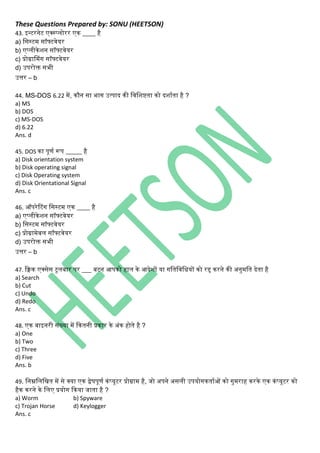 These Questions Prepared by: SONU (HEETSON)
43. इन्टरिेट एक्स्प्िोरर एि ____ है
a) नसस्टम सॉफ्टवेयर
b) एप्िीिेशि सॉफ्टवेयर
c) प्रोग्रासमिंि सॉफ्टवेयर
d) उपरोक्त सभी
उत्तर – b
44. MS-DOS 6.22 में, िौि सा भाि उत्पाद िी नवनशष्टता िो दशाथता है ?
a) MS
b) DOS
c) MS-DOS
d) 6.22
Ans. d
45. DOS िा पूणथ रूप _____ है
a) Disk orientation system
b) Disk operating signal
c) Disk Operating system
d) Disk Orientational Signal
Ans. c
46. ऑपरेटटिंि नसस्टम एि ____ है
a) एप्िीिेशि सॉफ्टवेयर
b) नसस्टम सॉफ्टवेयर
c) प्रोग्रामेबि सॉफ्टवेयर
d) उपरोक्त सभी
उत्तर – b
47. किि एक्सेस टूिबार पर ___ बटि आपिो हाि िे आदेशों या िनतनवनधयों िो रद्द िरिे िी अिुमनत देता है
a) Search
b) Cut
c) Undo
d) Redo
Ans. c
48. एि बाइिरी सिंख्या में कितिी प्रिार िे अिंि होते है ?
a) One
b) Two
c) Three
d) Five
Ans. b
49. निम्ननिनित में से क्या एि द्वेषपूणथ ििंप्यूटर प्रोग्राम है, जो अपिे असिी उपयोििताथओं िो िुमराह िरिे एि ििंप्यूटर िो
हैि िरिे िे निए प्रयोि किया जाता है ?
a) Worm b) Spyware
c) Trojan Horse d) Keylogger
Ans. c
 
