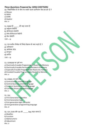 These Questions Prepared by: SONU (HEETSON)
50. निम्ननिनित में से िौि सा सबसे पहिा ग्राकफिि वेब ब्राउज़र है ?
a) Mosaic
b) WAIS
c) CERN
d) Gopher
Ans. a
51. RAM िो _____ भी िहा जाता है
a) वचुथअि मेमोरी
b) वोिेटाइि मेमोरी
c) िॉि-वोिेटाइि मेमोरी
d) िैश मेमोरी
उत्तर – b
52. एि मशीि िैंग्वेज में नििे प्रोग्राम िो क्या िहते है ?
a) असेम्बिर
b) ऑब्जेक्ट िोड
c) ििंप्यूटर
d) मशीि
उत्तर – b
53. EEPROM िा पूणथ रूप
a) Electrically Erasable Programmable Read Only Memory
b) Electrically Erasable Permanent Resident of Memory
c) Especially Erasable Programmable Read only memory
d) Encoded Erasable Programmable Read Only Memory
Ans. a
54. COBOL िा पूणथ रूप
a) Central binary oriented language
b) Central Business oriented language
c) Common business oriented language
d) Common binary oriented language
Ans. c
55. 1GL
a) First Generation logarithm
b) First Generation logic
c) First generation light computer
d) First generation programming language
Ans. d
56. Ctrl, Shift और Alt िो _____ key िहा जाता है
a) Modifier
b) Function
c) Alphanumeric
d) Adjustment
Ans. a
 