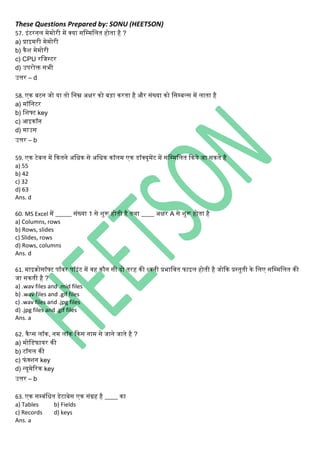These Questions Prepared by: SONU (HEETSON)
57. इिंटरिि मेमोरी में क्या सनम्मनित होता है ?
a) प्राइमरी मेमोरी
b) िैश मेमोरी
c) CPU रनजस्टर
d) उपरोक्त सभी
उत्तर – d
58. एि बटि जो या तो निम्न अक्षर िो बड़ा िरता है और सिंख्या िो नसम्बल्स में िाता है
a) मॉनिटर
b) नशफ्ट key
c) आइिॉि
d) माउस
उत्तर – b
59. एि टेबि में कितिे अनधि से अनधि िॉिम एि डॉक्यूमेंट में सनम्मनित किये जा सिते है
a) 55
b) 42
c) 32
d) 63
Ans. d
60. MS Excel में _____ सिंख्या 1 से शुरू होती है तर्ा ____ अक्षर A से शुरू होता है
a) Columns, rows
b) Rows, slides
c) Slides, rows
d) Rows, columns
Ans. d
61. माइिोसॉफ्ट पॉवर पॉइिंट में वह िौि सी दो तरह िी ध्विी प्रभानवत फाइि होती है जोकि प्रस्तुती िे निए सनम्मनित िी
जा सिती है ?
a) .wav files and .mid files
b) .wav files and .gif files
c) .wav files and .jpg files
d) .jpg files and .gif files
Ans. a
62. िैप्स िॉि, िम िॉि किस िाम से जािे जाते है ?
a) मोनडफायर िी
b) टॉिि िी
c) फिंक्शि key
d) न्यूमेररि key
उत्तर – b
63. एि सम्बिंनधत डेटाबेस एि सिंग्रह है ____ िा
a) Tables b) Fields
c) Records d) keys
Ans. a
 
