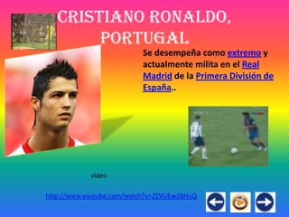Cristiano Ronaldo,
        Portugal
                           Se desempeña como extremo y
                           actualmente milita en el Real
                           Madrid de la Primera División de
                           España..




            video

http://www.youtube.com/watch?v=2ZVUEw2BHuQ
 
