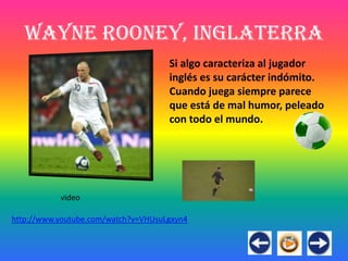 Wayne Rooney, Inglaterra
                                     Si algo caracteriza al jugador
                                     inglés es su carácter indómito.
                                     Cuando juega siempre parece
                                     que está de mal humor, peleado
                                     con todo el mundo.




           video

http://www.youtube.com/watch?v=VHUsuLgxyn4
 