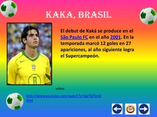 Kaka, Brasil
                  El debut de Kaká se produce en el
                  São Paulo FC en el año 2001. En la
                  temporada marcó 12 goles en 27
                  apariciones, al año siguiente logra
                  el Supercampeón.




               video
http://www.youtube.com/watch?v=QaYGP0r6F
WM
 