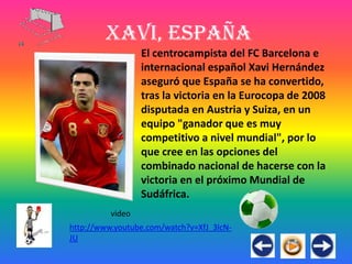 Xavi, España
                  El centrocampista del FC Barcelona e
                  internacional español Xavi Hernández
                  aseguró que España se ha convertido,
                  tras la victoria en la Eurocopa de 2008
                  disputada en Austria y Suiza, en un
                  equipo "ganador que es muy
                  competitivo a nivel mundial", por lo
                  que cree en las opciones del
                  combinado nacional de hacerse con la
                  victoria en el próximo Mundial de
                  Sudáfrica.
          video
http://www.youtube.com/watch?v=XfJ_3lcN-
JU
 
