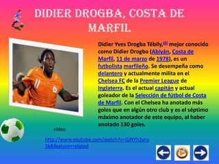 Didier Drogba, Costa de
         Marfil
                     Didier Yves Drogba Tébily,[8] mejor conocido
                     como Didier Drogba (Abiyán, Costa de
                     Marfil, 11 de marzo de 1978), es un
                     futbolista marfileño. Se desempeña como
                     delantero y actualmente milita en el
                     Chelsea FC de la Premier League de
                     Inglaterra. Es el actual capitán y actual
                     goleador de la Selección de fútbol de Costa
                     de Marfil. Con el Chelsea ha anotado más
                     goles que en algún otro club y es el séptimo
                     máximo anotador de este equipo, al haber
                     anotado 130 goles.
    video
 http://www.youtube.com/watch?v=GjNYh3vru
 3k&feature=related
 