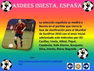 Andres Iniesta, España

                    La selección española se medirá a
                    Bosnia en el partido que cierra la
                    fase de clasificación para el Mundial
                    de Suráfrica 2010 con el once inicial
                    adelantado este miércoles por AS:
                    Casillas; Iraola, Albiol, Piqué,
                    Capdevila; Xabi Alonso, Busquets;
                    Silva, Iniesta, Riera; Negredo.

           video
  http://www.youtube.com/watch?v=Se0cIaWx
  M-4
 