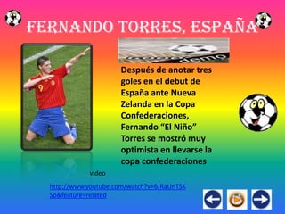 Fernando Torres, España

                      Después de anotar tres
                      goles en el debut de
                      España ante Nueva
                      Zelanda en la Copa
                      Confederaciones,
                      Fernando “El Niño”
                      Torres se mostró muy
                      optimista en llevarse la
                      copa confederaciones
             video
  http://www.youtube.com/watch?v=6JRaUnTSK
  So&feature=related
 