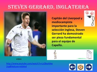 Steven Gerrard, Inglaterra
                                      Capitán del Liverpool y
                                      mediocampista
                                      importante para la
                                      selección inglesa, Steven
                                      Gerrard ha demostrado
                                      ser pieza fundamental
                                      para el equipo de
                                      Capello.



        video
http://www.youtube.com/watch?v=LzZBwANw
2cg&feature=related
 