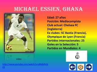Michael Essien, Ghana
                                       Edad: 27 años
                                       Posición: Mediocampista
                                       Club actual: Chelsea FC
                                       (Inglaterra)
                                       Ex clubes: SC Bastia (Francia),
                                       Olympique de Lyon (Francia)
                                       Partidos internacionales: 25
                                       Goles en la Selección: 5
                                       Partidos en Mundiales: 4


           video

http://www.youtube.com/watch?v=zBhBj4Vrb
CE
 