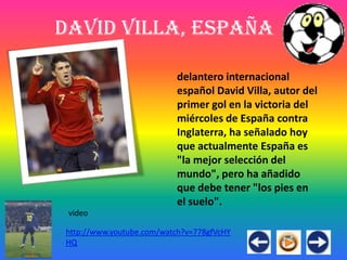 David Villa, España

                          delantero internacional
                          español David Villa, autor del
                          primer gol en la victoria del
                          miércoles de España contra
                          Inglaterra, ha señalado hoy
                          que actualmente España es
                          "la mejor selección del
                          mundo", pero ha añadido
                          que debe tener "los pies en
                          el suelo".
 video

http://www.youtube.com/watch?v=778gfVcHY
HQ
 