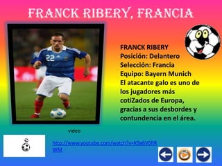 Franck Ribery, Francia

                            FRANCK RIBERY
                            Posición: Delantero
                            Selección: Francia
                            Equipo: Bayern Munich
                            El atacante galo es uno de
                            los jugadores más
                            cotiZados de Europa,
                            gracias a sus desbordes y
                            contundencia en el área.
        video

   http://www.youtube.com/watch?v=K9a6V6fiR
   WM
 