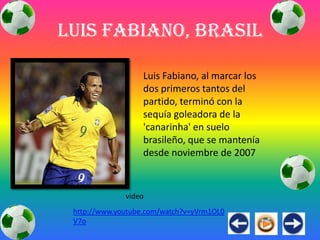 Luis Fabiano, Brasil

                   Luis Fabiano, al marcar los
                   dos primeros tantos del
                   partido, terminó con la
                   sequía goleadora de la
                   'canarinha' en suelo
                   brasileño, que se mantenía
                   desde noviembre de 2007



              video
 http://www.youtube.com/watch?v=yVrm1OL0
 V7o
 