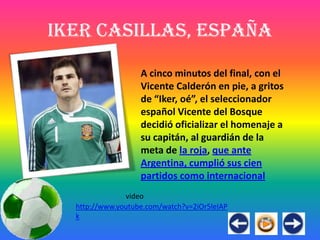 Iker Casillas, España

                   A cinco minutos del final, con el
                   Vicente Calderón en pie, a gritos
                   de “Iker, oé”, el seleccionador
                   español Vicente del Bosque
                   decidió oficializar el homenaje a
                   su capitán, al guardián de la
                   meta de la roja, que ante
                   Argentina, cumplió sus cien
                   partidos como internacional
               video
  http://www.youtube.com/watch?v=2iOr5leIAP
  k
 