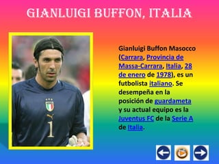 Gianluigi Buffon, Italia

             Gianluigi Buffon Masocco
             (Carrara, Provincia de
             Massa-Carrara, Italia, 28
             de enero de 1978), es un
             futbolista italiano. Se
             desempeña en la
             posición de guardameta
             y su actual equipo es la
             Juventus FC de la Serie A
             de Italia.
 