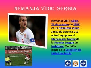Nemanja Vidic, Serbia

            Nemanja Vidić (Užice,
            21 de octubre de 1981)
            es un futbolista serbio.
            Juega de defensa y su
            actual equipo es el
            Manchester United de
            la Premier League de
            Inglaterra. También
            juega en la Selección de
            fútbol de Serbia.
 