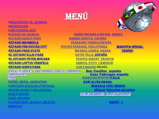 •PRESENTACION DE ALUMNAS
                                MENÚ
•PRESENTACION
•COPA MUNDIAL 2010
•ESTADIOS DEL MUNDIAL                 Didier Drogba,costade marfil
•ESTADIO GREEN POINT              Andres Iniesta, españa
•ESTADIO MBOMBELA                   Fernando Torres,españa
•ESTADIO FNB SOCCER CITY      Steven Gerrard, inglaterra        MASCOTA OFICIAL
•ESTADIO FREE STATE                   Michael Essien, ghana        TROFEO
•EL ESTADIO ELLIS PARK                 David Villa ,españa
•EL ESTADIO PETER MOKABA               Franck Ribery francia
•ESTADIO LOFTUS VERSFELD               Samuel Eto’o camerum
•ESTADIO KING'S PARK                   Luis Fabiano brasil
                                              Iker Casillas españa
                                                Cesc Fabregas españa
                                           Gianluigi Buffon italia
•Lionel Messi, Argentina                    Dani Alves brasil
•Cristiano Ronaldo,portugal                      Nemanja Vidic serbia
•Wayne Rooney inglaterra                           Wesley Sneijder holanda
•Kaka brasil
•Xavi ,españa
•CUAUHTEMOC BLANCO ,MEXICOI                               GRUPO E
•GRUPO A
 