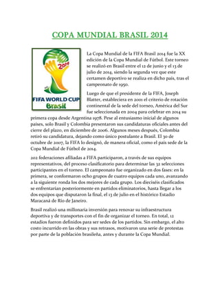 La Copa Mundial de la FIFA Brasil 2014 fue la XX
edición de la Copa Mundial de Fútbol. Este torneo
se realizó en Brasil entre el 12 de junio y el 13 de
julio de 2014, siendo la segunda vez que este
certamen deportivo se realiza en dicho país, tras el
campeonato de 1950.
Luego de que el presidente de la FIFA, Joseph
Blatter, estableciera en 2001 el criterio de rotación
continental de la sede del torneo, América del Sur
fue seleccionada en 2004 para celebrar en 2014 su
primera copa desde Argentina 1978. Pese al entusiasmo inicial de algunos
países, solo Brasil y Colombia presentaron sus candidaturas oficiales antes del
cierre del plazo, en diciembre de 2006. Algunos meses después, Colombia
retiró su candidatura, dejando como único postulante a Brasil. El 30 de
octubre de 2007, la FIFA lo designó, de manera oficial, como el país sede de la
Copa Mundial de Fútbol de 2014.
202 federaciones afiliadas a FIFA participaron, a través de sus equipos
representativos, del proceso clasificatorio para determinar las 32 selecciones
participantes en el torneo. El campeonato fue organizado en dos fases: en la
primera, se conformaron ocho grupos de cuatro equipos cada uno, avanzando
a la siguiente ronda los dos mejores de cada grupo. Los dieciséis clasificados
se enfrentarían posteriormente en partidos eliminatorios, hasta llegar a los
dos equipos que disputaron la final, el 13 de julio en el histórico Estadio
Maracaná de Río de Janeiro.
Brasil realizó una millonaria inversión para renovar su infraestructura
deportiva y de transportes con el fin de organizar el torneo. En total, 12
estadios fueron definidos para ser sedes de los partidos. Sin embargo, el alto
costo incurrido en las obras y sus retrasos, motivaron una serie de protestas
por parte de la población brasileña, antes y durante la Copa Mundial.
 