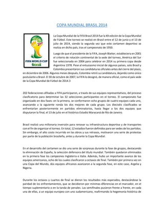 COPA MUNDIAL BRASIL 2014
La Copa Mundial de la FIFA Brasil 2014 fue la XX edición de la Copa Mundial
de Fútbol. Este torneo se realizó en Brasil entre el 12 de junio y el 13 de
julio de 2014, siendo la segunda vez que este certamen deportivo se
realiza en dicho país, tras el campeonato de 1950.
Luego de que el presidente de la FIFA, Joseph Blatter, estableciera en 2001
el criterio de rotación continental de la sede del torneo, América del Sur
fue seleccionada en 2004 para celebrar en 2014 su primera copa desde
Argentina 1978. Pese al entusiasmo inicial de algunos países, solo Brasil y
Colombia presentaron sus candidaturas oficiales antes del cierre del plazo,
en diciembre de 2006. Algunos meses después, Colombia retiró su candidatura, dejando como único
postulante a Brasil. El 30 de octubre de 2007, la FIFA lo designó, de manera oficial, como el país sede
de la Copa Mundial de Fútbol de 2014.3
202 federaciones afiliadas a FIFA participaron, a través de sus equipos representativos, del proceso
clasificatorio para determinar las 32 selecciones participantes en el torneo. El campeonato fue
organizado en dos fases: en la primera, se conformaron ocho grupos de cuatro equipos cada uno,
avanzando a la siguiente ronda los dos mejores de cada grupo. Los dieciséis clasificados se
enfrentarían posteriormente en partidos eliminatorios, hasta llegar a los dos equipos que
disputaron la final, el 13 de julio en el histórico Estadio Maracaná de Río de Janeiro.
Brasil realizó una millonaria inversión para renovar su infraestructura deportiva y de transportes
con el fin de organizar el torneo. En total, 12 estadios fueron definidos para ser sedes de los partidos.
Sin embargo, el alto costo incurrido en las obras y sus retrasos, motivaron una serie de protestas
por parte de la población brasileña, antes y durante la Copa Mundial.
En el desarrollo del certamen se dio una serie de sorpresas durante la fase de grupos, destacando
la eliminación de España, la selección defensora del título mundial. También quedaron eliminados
en la primera fase los campeones Inglaterra e Italia. Además, hubo un importante avance de los
equipos americanos, ocho de los cuales clasificaron a octavos de final. También por primera vez en
una Copa del Mundo, dos equipos africanos avanzaron a la segunda fase, en este caso, Argelia y
Nigeria.
Durante los octavos y cuartos de final se dieron los resultados más esperados, destacándose la
paridad de los enfrentamientos, que se decidieron por mínimas diferencias en el marcador, en el
tiempo suplementario o en la tanda de penales. Las semifinales pusieron frente a frente, en cada
una de ellas, a un equipo europeo con uno sudamericano, reafirmando la hegemonía histórica de
 