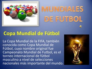 Copa Mundial de Fútbol La Copa Mundial de la FIFA, también conocida como Copa Mundial de Fútbol, cuyo nombre original fue Campeonato Mundial de Futbol, es el torneo internacional de fútbol masculino a nivel de selecciones nacionales más importante del mundo. 