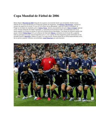 Copa Mundial de Fútbol de 2006

Messi llegó al Mundial de 2006 después de superar una reciente lesión que arrastraba desde marzo.
Debutó en la Copa del Mundo en el segundo partido de Argentina, anteSerbia y Montenegro. Ingresó al
campo de juego en el minuto 73 con un 3-0 a favor de la albiceleste. Lejos de cuidar el resultado, la
Pulga se encargó de ampliarlo junto a Carlos Tévez, dando una asistencia de gol a Hernán Crespo apenas
cinco minutos después de haber ingresado, y marcando el 6-0 final en el 88, convirtiéndose así en el
sexto jugador más joven en anotar un gol en la historia de los Mundiales. Fue titular en el tercer partido del
grupo, contra Países Bajos 0-0 y en octavos de final ante México, entrando en el minuto 84 y jugando
toda la prórroga en la que venció Argentina por 2-1. En cuartos de final Argentina quedó eliminada en los
penaltis frente a Alemania y Messi no jugó ni un sólo minuto. Buena parte de la crítica especializada como
de la opinión popular criticaron al entrenador José Pekerman por esta decisión.
 