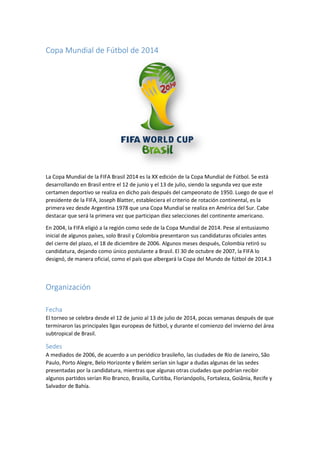 Copa Mundial de Fútbol de 2014
La Copa Mundial de la FIFA Brasil 2014 es la XX edición de la Copa Mundial de Fútbol. Se está
desarrollando en Brasil entre el 12 de junio y el 13 de julio, siendo la segunda vez que este
certamen deportivo se realiza en dicho país después del campeonato de 1950. Luego de que el
presidente de la FIFA, Joseph Blatter, estableciera el criterio de rotación continental, es la
primera vez desde Argentina 1978 que una Copa Mundial se realiza en América del Sur. Cabe
destacar que será la primera vez que participan diez selecciones del continente americano.
En 2004, la FIFA eligió a la región como sede de la Copa Mundial de 2014. Pese al entusiasmo
inicial de algunos países, solo Brasil y Colombia presentaron sus candidaturas oficiales antes
del cierre del plazo, el 18 de diciembre de 2006. Algunos meses después, Colombia retiró su
candidatura, dejando como único postulante a Brasil. El 30 de octubre de 2007, la FIFA lo
designó, de manera oficial, como el país que albergará la Copa del Mundo de fútbol de 2014.3
Organización
Fecha
El torneo se celebra desde el 12 de junio al 13 de julio de 2014, pocas semanas después de que
terminaron las principales ligas europeas de fútbol, y durante el comienzo del invierno del área
subtropical de Brasil.
Sedes
A mediados de 2006, de acuerdo a un periódico brasileño, las ciudades de Río de Janeiro, São
Paulo, Porto Alegre, Belo Horizonte y Belém serían sin lugar a dudas algunas de las sedes
presentadas por la candidatura, mientras que algunas otras ciudades que podrían recibir
algunos partidos serían Rio Branco, Brasilia, Curitiba, Florianópolis, Fortaleza, Goiânia, Recife y
Salvador de Bahía.
 