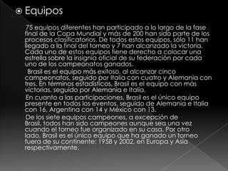  Equipos
75 equipos diferentes han participado a lo largo de la fase
final de la Copa Mundial y más de 200 han sido parte de los
procesos clasificatorios. De todos estos equipos, sólo 11 han
llegado a la final del torneo y 7 han alcanzado la victoria.
Cada uno de estos equipos tiene derecho a colocar una
estrella sobre la insignia oficial de su federación por cada
uno de los campeonatos ganados.
Brasil es el equipo más exitoso, al alcanzar cinco
campeonatos, seguido por Italia con cuatro y Alemania con
tres. En términos estadísticos, Brasil es el equipo con más
victorias, seguido por Alemania e Italia.
En cuanto a las participaciones, Brasil es el único equipo
presente en todos los eventos, seguido de Alemania e Italia
con 16, Argentina con 14 y México con 13.
De los siete equipos campeones, a excepción de
Brasil, todos han sido campeones aunque sea una vez
cuando el torneo fue organizado en su casa. Por otro
lado, Brasil es el único equipo que ha ganado un torneo
fuera de su continente: 1958 y 2002, en Europa y Asia
respectivamente.

 