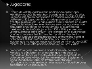  Jugadores


Cerca de 6.000 jugadores han participado en la Copa
Mundial y muchos de ellos han pasado a la historia. De ellos,
un grupo selecto ha participado en múltiples oportunidades
del evento: 33 jugadores han estado presentes en cuatro
eventos, aunque sólo 16 han jugado efectivamente en cuatro
fases finales mundiales, mientras que sólo dos jugadores han
disputado encuentros en cinco torneos: el guardameta
mexicano Antonio Carbajal entre 1950 y 1966 y el alemán
Lothar Matthäus entre 1982 y 1998 (período en el cual incluso
ganó el campeonato). En cuanto a partidos disputados,
Matthäus jugó 25 partidos, récord que se mantiene hasta la
actualidad. El italiano Paolo Maldini por otro lado, es el
jugador que ha jugado mayor cantidad de minutos, con 2.217
minutos en sus cuatro participaciones entre 1990 y 2002.



En cuanto a goles, las quince anotaciones del brasileño
Ronaldo lo convierten en el jugador que más goles ha
marcado en todos los eventos de la Copa, superando los
catorce de Gerd Müller. Just Fontaine marcó 13 goles en la
Copa Mundial de Fútbol de 1958 representando a Francia,
cifra que se ha mantenido como la mayor cantidad de goles
alcanzada en un solo evento.

 