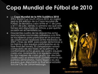 



La Copa Mundial de la FIFA Sudáfrica 2010
(FIFA World Cup South Africa 2010, en inglés)
será la XIX edición de la Copa Mundial de
Fútbol. Se llevará a cabo entre el 11 de junio
y el 11 de julio, siendo la primera vez que este
torneo sea disputado en África, y por quinta
ocasión en el hemisferio sur.
Doscientas cuatro de las doscientas ocho
asociaciones nacionales adheridas a la FIFA
se inscribieron para participar en el proceso
de clasificación realizado entre mediados de
2007 y fines de 2009, para poder determinar a
los treinta y dos equipos participantes en la
fase final del torneo. El campeonato estará
compuesto de dos fases: en la primera, se
conformarán ocho grupos de cuatro equipos
cada uno, avanzando a la siguiente ronda
los dos mejores de cada grupo. Los dieciséis
clasificados se enfrentarán posteriormente en
partidos eliminatorios, hasta llegar a los dos
equipos que disputarán la final en el estadio
Soccer City de Johannesburgo.

 