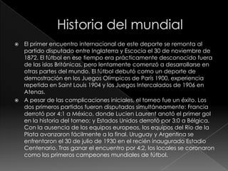 El primer encuentro internacional de este deporte se remonta al
partido disputado entre Inglaterra y Escocia el 30 de noviembre de
1872. El fútbol en ese tiempo era prácticamente desconocido fuera
de las islas Británicas, pero lentamente comenzó a desarrollarse en
otras partes del mundo. El fútbol debutó como un deporte de
demostración en los Juegos Olímpicos de París 1900, experiencia
repetida en Saint Louis 1904 y los Juegos Intercalados de 1906 en
Atenas.
 A pesar de las complicaciones iniciales, el torneo fue un éxito. Los
dos primeros partidos fueron disputados simultáneamente: Francia
derrotó por 4:1 a México, donde Lucien Laurent anotó el primer gol
en la historia del torneo; y Estados Unidos derrotó por 3:0 a Bélgica.
Con la ausencia de los equipos europeos, los equipos del Río de la
Plata avanzaron fácilmente a la final. Uruguay y Argentina se
enfrentaron el 30 de julio de 1930 en el recién inaugurado Estadio
Centenario. Tras ganar el encuentro por 4:2, los locales se coronaron
como los primeros campeones mundiales de fútbol.


 