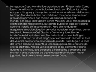 

La segunda Copa Mundial fue organizada en 1934 por Italia. Como
forma de retribución por el boicot realizado en 1930 por los países
europeos, Uruguay y otros países americanos se retiraron del torneo.
La Copa Mundial se había convertido en muy poco tiempo en un
gran acontecimiento que recibía las miradas de todo el
mundo, por ello el líder fascista Benito Mussolini usó el torneo para la
exaltación del nacionalismo, buscando publicitar el poder italiano
con una victoria en la competición. Para ello no dudó en
asegurarse la nacionalización de varios jugadores argentinos, como
Luis Monti, Raimundo Orsi, Guaita y Demaría, y también del
brasileño Anfhiloquio Marques Filo, italianizado como Anfilogino
Guarisi. En el caso de Monti, llegó a ser extorsionado durante la final
del Mundial anterior con amenazas de muerte. Italia llegó a la final
del torneo donde se enfrentó a Checoslovaquia. Tras una serie de
errores arbitrales, Angelo Schiavio anotó el gol del triunfo italiano
durante la prórroga, que coronaría a Italia como campeona del
mundo. Varios jugadores de aquel equipo reconocieron haber
jugado la final bajo nuevas amenazas del Duce.

 
