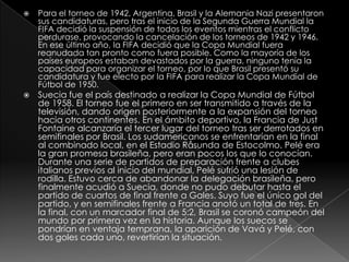 



Para el torneo de 1942, Argentina, Brasil y la Alemania Nazi presentaron
sus candidaturas, pero tras el inicio de la Segunda Guerra Mundial la
FIFA decidió la suspensión de todos los eventos mientras el conflicto
perdurase, provocando la cancelación de los torneos de 1942 y 1946.
En ese último año, la FIFA decidió que la Copa Mundial fuera
reanudada tan pronto como fuera posible. Como la mayoría de los
países europeos estaban devastados por la guerra, ninguno tenía la
capacidad para organizar el torneo, por lo que Brasil presentó su
candidatura y fue electo por la FIFA para realizar la Copa Mundial de
Fútbol de 1950.

Suecia fue el país destinado a realizar la Copa Mundial de Fútbol
de 1958. El torneo fue el primero en ser transmitido a través de la
televisión, dando origen posteriormente a la expansión del torneo
hacia otros continentes. En el ámbito deportivo, la Francia de Just
Fontaine alcanzaría el tercer lugar del torneo tras ser derrotados en
semifinales por Brasil. Los sudamericanos se enfrentarían en la final
al combinado local, en el Estadio Råsunda de Estocolmo. Pelé era
la gran promesa brasileña, pero eran pocos los que lo conocían.
Durante una serie de partidos de preparación frente a clubes
italianos previos al inicio del mundial, Pelé sufrió una lesión de
rodilla. Estuvo cerca de abandonar la delegación brasileña, pero
finalmente acudió a Suecia, donde no pudo debutar hasta el
partido de cuartos de final frente a Gales. Suyo fue el único gol del
partido, y en semifinales frente a Francia anotó un total de tres. En
la final, con un marcador final de 5:2, Brasil se coronó campeón del
mundo por primera vez en la historia. Aunque los suecos se
pondrían en ventaja temprana, la aparición de Vavá y Pelé, con
dos goles cada uno, revertirían la situación.

 