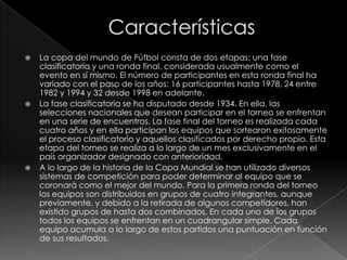 





La copa del mundo de Fútbol consta de dos etapas: una fase
clasificatoria y una ronda final, considerada usualmente como el
evento en sí mismo. El número de participantes en esta ronda final ha
variado con el paso de los años: 16 participantes hasta 1978, 24 entre
1982 y 1994 y 32 desde 1998 en adelante.
La fase clasificatoria se ha disputado desde 1934. En ella, las
selecciones nacionales que desean participar en el torneo se enfrentan
en una serie de encuentros. La fase final del torneo es realizada cada
cuatro años y en ella participan los equipos que sortearon exitosamente
el proceso clasificatorio y aquellos clasificados por derecho propio. Esta
etapa del torneo se realiza a lo largo de un mes exclusivamente en el
país organizador designado con anterioridad.
A lo largo de la historia de la Copa Mundial se han utilizado diversos
sistemas de competición para poder determinar al equipo que se
coronará como el mejor del mundo. Para la primera ronda del torneo
los equipos son distribuidos en grupos de cuatro integrantes, aunque
previamente, y debido a la retirada de algunos competidores, han
existido grupos de hasta dos combinados. En cada uno de los grupos
todos los equipos se enfrentan en un cuadrangular simple. Cada
equipo acumula a lo largo de estos partidos una puntuación en función
de sus resultados.

 