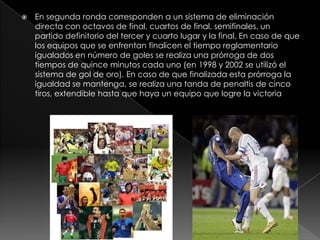 

En segunda ronda corresponden a un sistema de eliminación
directa con octavos de final, cuartos de final, semifinales, un
partido definitorio del tercer y cuarto lugar y la final. En caso de que
los equipos que se enfrentan finalicen el tiempo reglamentario
igualados en número de goles se realiza una prórroga de dos
tiempos de quince minutos cada uno (en 1998 y 2002 se utilizó el
sistema de gol de oro). En caso de que finalizada esta prórroga la
igualdad se mantenga, se realiza una tanda de penaltis de cinco
tiros, extendible hasta que haya un equipo que logre la victoria

 