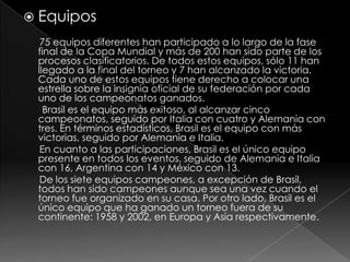 Equipos75 equipos diferentes han participado a lo largo de la fase final de la Copa Mundial y más de 200 han sido parte de los procesos clasificatorios. De todos estos equipos, sólo 11 han llegado a la final del torneo y 7 han alcanzado la victoria. Cada uno de estos equipos tiene derecho a colocar una estrella sobre la insignia oficial de su federación por cada uno de los campeonatos ganados.Brasil es el equipo más exitoso, al alcanzar cinco campeonatos, seguido por Italia con cuatro y Alemania con tres. En términos estadísticos, Brasil es el equipo con más victorias, seguido por Alemania e Italia.En cuanto a las participaciones, Brasil es el único equipo presente en todos los eventos, seguido de Alemania e Italia con 16, Argentina con 14 y México con 13.De los siete equipos campeones, a excepción de Brasil, todos han sido campeones aunque sea una vez cuando el torneo fue organizado en su casa. Por otro lado, Brasil es el único equipo que ha ganado un torneo fuera de su continente: 1958 y 2002, en Europa y Asia respectivamente.